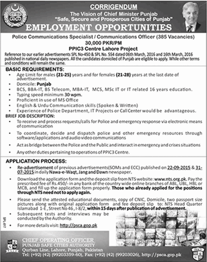 Punjab Police Communications Specialist / Officer Jobs 2016 are announced by NTS and Application Form is available on the official website of NTS for interested candidates. Punjab has many threats regarding the security of its residents. This is the reason that Punjab Police department has announced the vacancies for the civilian to join the police department and be a part of public serving heroes of Punjab. Punjab police department is transforming itself and it is increasing the technical sector. This is the reason that it needs new soldiers and the leaders to take up the responsibility of its growing branches in the different fields of technological sector. Police department was much backwards and was ineligible to decrease the crime up to some extents. This is why it needs to be developed and this sector is now trying to be developed to secure the civilians of Punjab. This is the reason that Punjab police has developed the department of communication with the name of Punjab safe cities authority and jobs are announced in the is department for the civilians in this respect. Now we are going to tell you about the Punjab Police Communications Specialist / Officer Jobs 2016, designations offered and the requirements of those designations. Punjab Police Communications Specialist / Officer Jobs 2016 NTS Application Form Following are the details of the posts offered by the Punjab safe cities authorities in Punjab Police Communications Specialist / Officer Jobs 2016 by the NTS examination center: How to Apply for Punjab Police Communications Specialist / Officer Jobs 2016: The process is familiar to the former applicants but for the new ones we are giving the process to apply • Download the application form in the hard copy from the official site of NTS. • Deposit the prescribed fee 450/- in any of the branches National Bank in Punjab. • Fill up the form and enclose all your required documents and all the certificates with it and send it to the official address of the as given in the advertisement above. Requirements of the Job: Age limit for males is 21-25 and for females from 21-28 on the last dates of advertisement. Domicile should be of Punjab. Tyig speed minimum 30 wpm Proficient in the use of MS Office English-Urdu communication skills (speaking and writing) Experience in the police department, IT projects or call center will be preferred. Educational requirements Punjab Police Communications Specialist / Officer Jobs 2016: Following are the requirements are followings: BSC, BBA-IT, BS Telecom, MBA-IT, MCS, MSc IT or IT base 16 ears of education will be able to apply for this job. Note: Further details are available in the advertisement above.